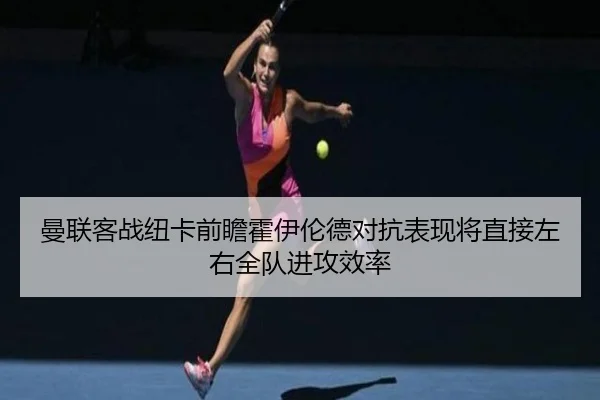 曼联客战纽卡前瞻霍伊伦德对抗表现将直接左右全队进攻效率
