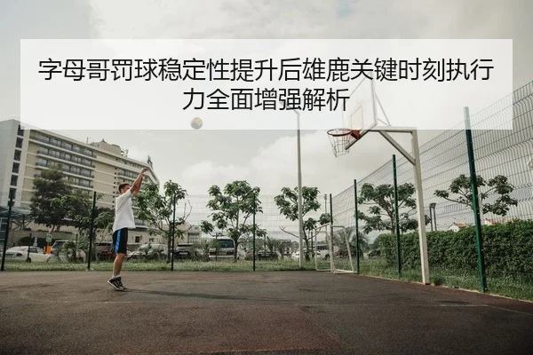 字母哥罚球稳定性提升后雄鹿关键时刻执行力全面增强解析